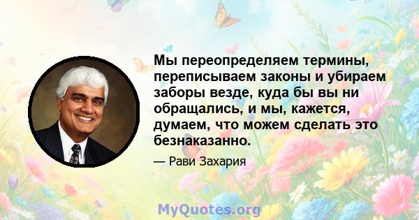 Мы переопределяем термины, переписываем законы и убираем заборы везде, куда бы вы ни обращались, и мы, кажется, думаем, что можем сделать это безнаказанно.