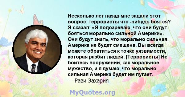 Несколько лет назад мне задали этот вопрос: террористы что -нибудь боятся? Я сказал: «Я подозреваю, что они будут бояться морально сильной Америки». Они будут знать, что морально сильная Америка не будет смещена. Вы