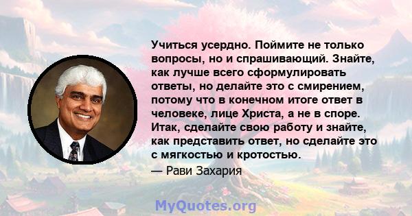 Учиться усердно. Поймите не только вопросы, но и спрашивающий. Знайте, как лучше всего сформулировать ответы, но делайте это с смирением, потому что в конечном итоге ответ в человеке, лице Христа, а не в споре. Итак,