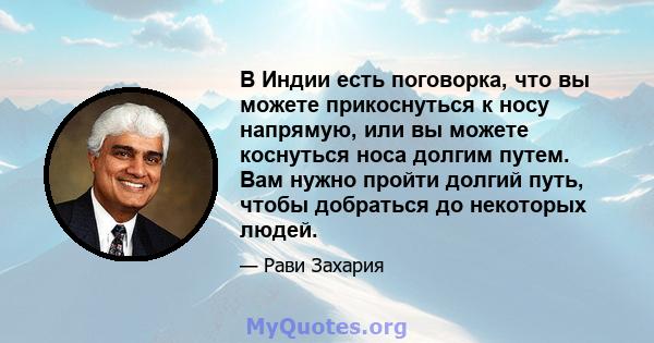 В Индии есть поговорка, что вы можете прикоснуться к носу напрямую, или вы можете коснуться носа долгим путем. Вам нужно пройти долгий путь, чтобы добраться до некоторых людей.