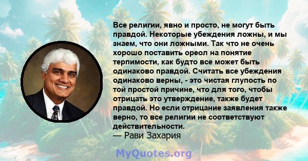 Все религии, явно и просто, не могут быть правдой. Некоторые убеждения ложны, и мы знаем, что они ложными. Так что не очень хорошо поставить ореол на понятие терпимости, как будто все может быть одинаково правдой.