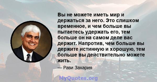 Вы не можете иметь мир и держаться за него. Это слишком временное, и чем больше вы пытаетесь удержать его, тем больше он на самом деле вас держит. Напротив, чем больше вы держите истинную и хорошую, тем больше вы