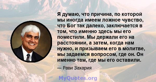 Я думаю, что причина, по которой мы иногда имеем ложное чувство, что Бог так далеко, заключается в том, что именно здесь мы его поместили. Мы держали его на расстоянии, а затем, когда нам нужно, и призываем его в