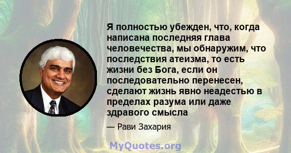 Я полностью убежден, что, когда написана последняя глава человечества, мы обнаружим, что последствия атеизма, то есть жизни без Бога, если он последовательно перенесен, сделают жизнь явно неадестью в пределах разума или 