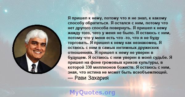 Я пришел к нему, потому что я не знал, к какому способу обратиться. Я остался с ним, потому что нет другого способа повернуть. Я пришел к нему жажду того, чего у меня не было. Я остаюсь с ним, потому что у меня есть что 