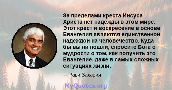 За пределами креста Иисуса Христа нет надежды в этом мире. Этот крест и воскресение в основе Евангелия являются единственной надеждой на человечество. Куда бы вы ни пошли, спросите Бога о мудрости о том, как получить