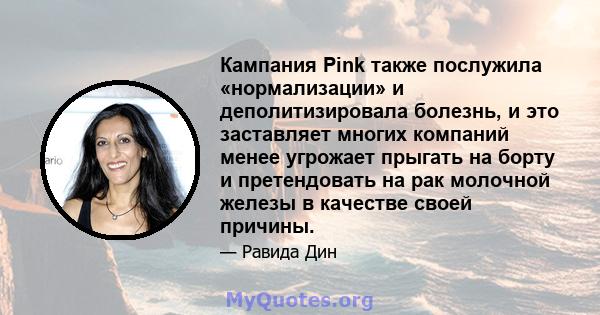 Кампания Pink также послужила «нормализации» и деполитизировала болезнь, и это заставляет многих компаний менее угрожает прыгать на борту и претендовать на рак молочной железы в качестве своей причины.