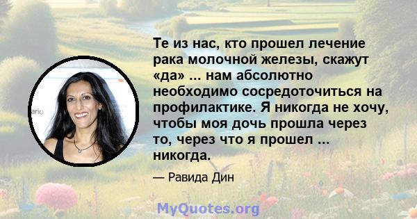 Те из нас, кто прошел лечение рака молочной железы, скажут «да» ... нам абсолютно необходимо сосредоточиться на профилактике. Я никогда не хочу, чтобы моя дочь прошла через то, через что я прошел ... никогда.