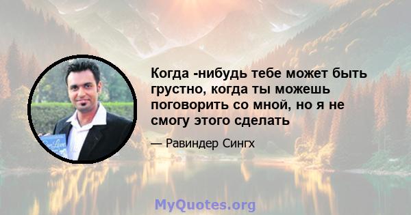 Когда -нибудь тебе может быть грустно, когда ты можешь поговорить со мной, но я не смогу этого сделать