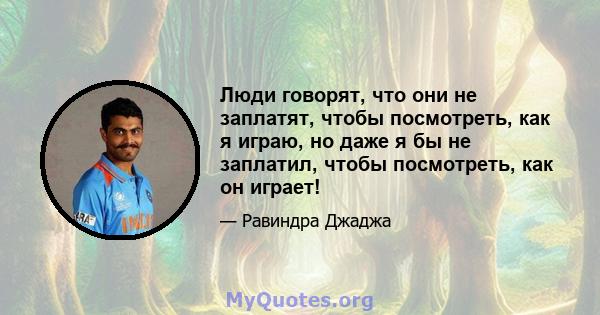 Люди говорят, что они не заплатят, чтобы посмотреть, как я играю, но даже я бы не заплатил, чтобы посмотреть, как он играет!