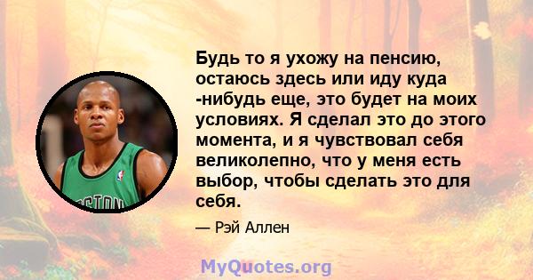 Будь то я ухожу на пенсию, остаюсь здесь или иду куда -нибудь еще, это будет на моих условиях. Я сделал это до этого момента, и я чувствовал себя великолепно, что у меня есть выбор, чтобы сделать это для себя.