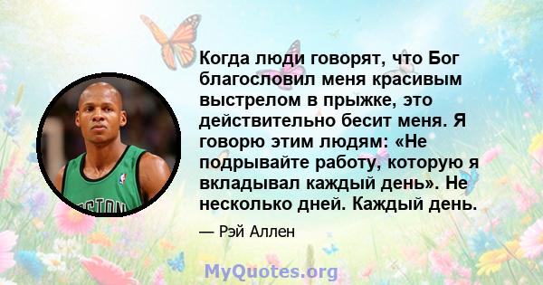 Когда люди говорят, что Бог благословил меня красивым выстрелом в прыжке, это действительно бесит меня. Я говорю этим людям: «Не подрывайте работу, которую я вкладывал каждый день». Не несколько дней. Каждый день.