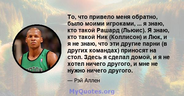 То, что привело меня обратно, было моими игроками, ... я знаю, кто такой Рашард (Льюис). Я знаю, кто такой Ник (Коллисон) и Люк, и я не знаю, что эти другие парни (в других командах) приносят на стол. Здесь я сделал