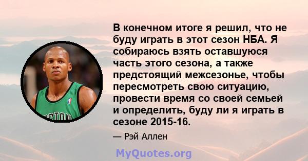 В конечном итоге я решил, что не буду играть в этот сезон НБА. Я собираюсь взять оставшуюся часть этого сезона, а также предстоящий межсезонье, чтобы пересмотреть свою ситуацию, провести время со своей семьей и