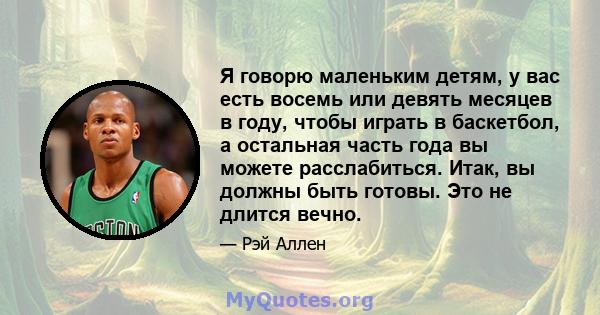 Я говорю маленьким детям, у вас есть восемь или девять месяцев в году, чтобы играть в баскетбол, а остальная часть года вы можете расслабиться. Итак, вы должны быть готовы. Это не длится вечно.