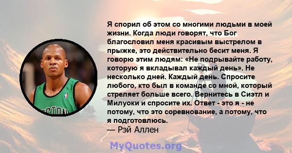 Я спорил об этом со многими людьми в моей жизни. Когда люди говорят, что Бог благословил меня красивым выстрелом в прыжке, это действительно бесит меня. Я говорю этим людям: «Не подрывайте работу, которую я вкладывал