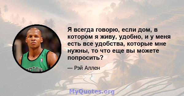 Я всегда говорю, если дом, в котором я живу, удобно, и у меня есть все удобства, которые мне нужны, то что еще вы можете попросить?