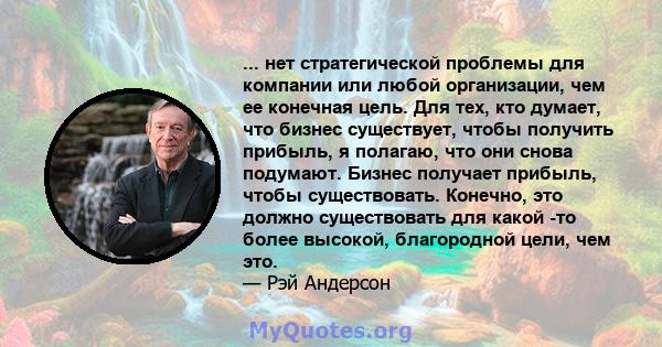 ... нет стратегической проблемы для компании или любой организации, чем ее конечная цель. Для тех, кто думает, что бизнес существует, чтобы получить прибыль, я полагаю, что они снова подумают. Бизнес получает прибыль,