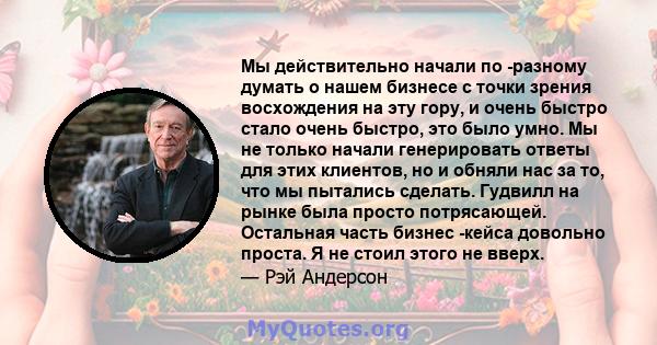 Мы действительно начали по -разному думать о нашем бизнесе с точки зрения восхождения на эту гору, и очень быстро стало очень быстро, это было умно. Мы не только начали генерировать ответы для этих клиентов, но и обняли 