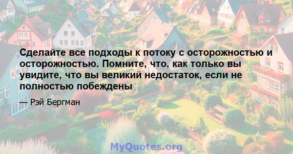 Сделайте все подходы к потоку с осторожностью и осторожностью. Помните, что, как только вы увидите, что вы великий недостаток, если не полностью побеждены