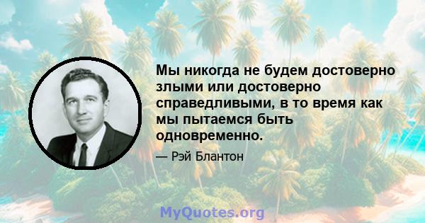 Мы никогда не будем достоверно злыми или достоверно справедливыми, в то время как мы пытаемся быть одновременно.