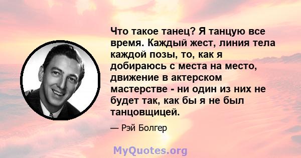 Что такое танец? Я танцую все время. Каждый жест, линия тела каждой позы, то, как я добираюсь с места на место, движение в актерском мастерстве - ни один из них не будет так, как бы я не был танцовщицей.