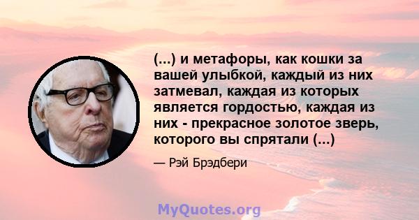 (...) и метафоры, как кошки за вашей улыбкой, каждый из них затмевал, каждая из которых является гордостью, каждая из них - прекрасное золотое зверь, которого вы спрятали (...)