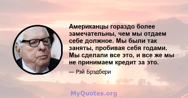 Американцы гораздо более замечательны, чем мы отдаем себе должное. Мы были так заняты, пробивая себя годами. Мы сделали все это, и все же мы не принимаем кредит за это.