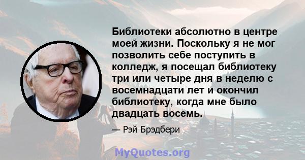 Библиотеки абсолютно в центре моей жизни. Поскольку я не мог позволить себе поступить в колледж, я посещал библиотеку три или четыре дня в неделю с восемнадцати лет и окончил библиотеку, когда мне было двадцать восемь.