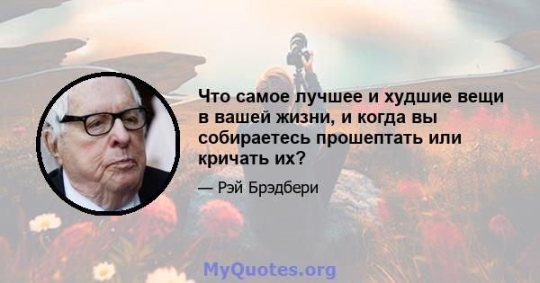 Что самое лучшее и худшие вещи в вашей жизни, и когда вы собираетесь прошептать или кричать их?