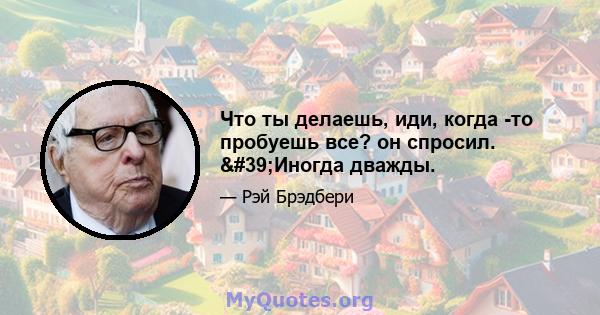 Что ты делаешь, иди, когда -то пробуешь все? он спросил. 'Иногда дважды.