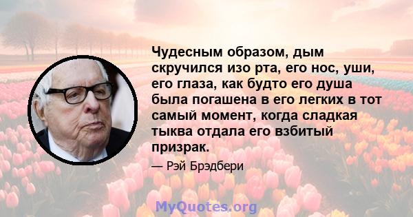 Чудесным образом, дым скручился изо рта, его нос, уши, его глаза, как будто его душа была погашена в его легких в тот самый момент, когда сладкая тыква отдала его взбитый призрак.