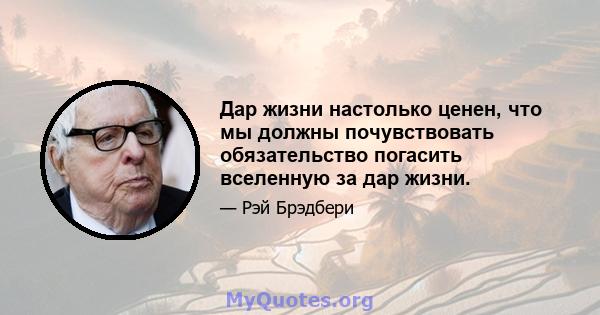 Дар жизни настолько ценен, что мы должны почувствовать обязательство погасить вселенную за дар жизни.