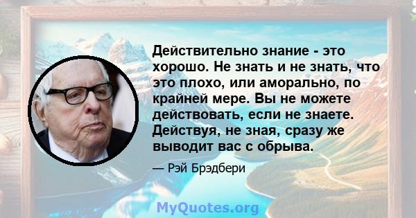 Действительно знание - это хорошо. Не знать и не знать, что это плохо, или аморально, по крайней мере. Вы не можете действовать, если не знаете. Действуя, не зная, сразу же выводит вас с обрыва.