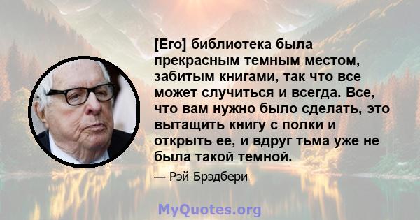 [Его] библиотека была прекрасным темным местом, забитым книгами, так что все может случиться и всегда. Все, что вам нужно было сделать, это вытащить книгу с полки и открыть ее, и вдруг тьма уже не была такой темной.