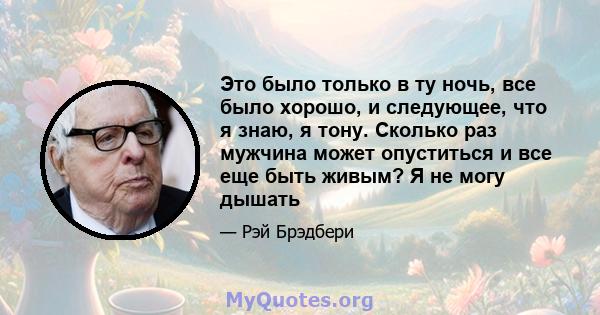 Это было только в ту ночь, все было хорошо, и следующее, что я знаю, я тону. Сколько раз мужчина может опуститься и все еще быть живым? Я не могу дышать