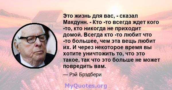 Это жизнь для вас, - сказал Макдунн. - Кто -то всегда ждет кого -то, кто никогда не приходит домой. Всегда кто -то любит что -то большее, чем эта вещь любит их. И через некоторое время вы хотите уничтожить то, что это