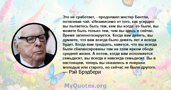 Это не сработает, - продолжил мистер Бентли, потягивая чай. «Независимо от того, как усердно вы пытаетесь быть тем, кем вы когда -то были, вы можете быть только тем, чем вы здесь и сейчас. Время загипнотизируется. Когда 