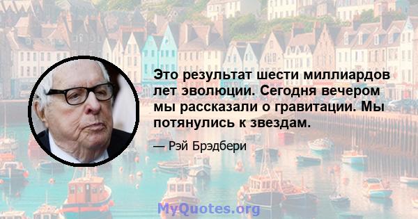 Это результат шести миллиардов лет эволюции. Сегодня вечером мы рассказали о гравитации. Мы потянулись к звездам.