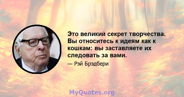 Это великий секрет творчества. Вы относитесь к идеям как к кошкам: вы заставляете их следовать за вами.