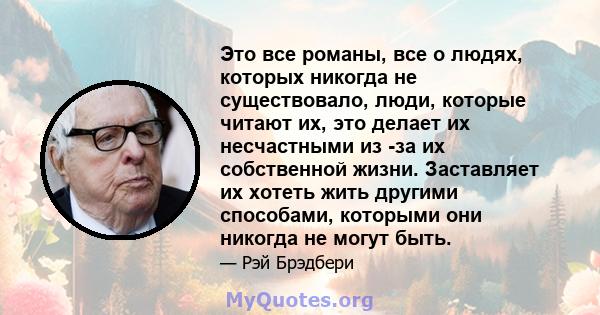 Это все романы, все о людях, которых никогда не существовало, люди, которые читают их, это делает их несчастными из -за их собственной жизни. Заставляет их хотеть жить другими способами, которыми они никогда не могут