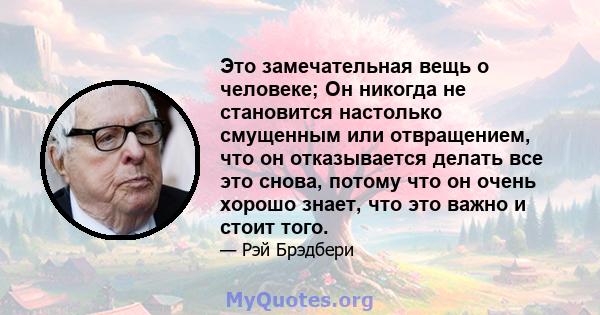 Это замечательная вещь о человеке; Он никогда не становится настолько смущенным или отвращением, что он отказывается делать все это снова, потому что он очень хорошо знает, что это важно и стоит того.