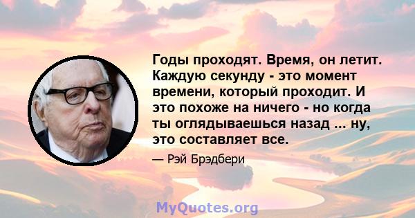 Годы проходят. Время, он летит. Каждую секунду - это момент времени, который проходит. И это похоже на ничего - но когда ты оглядываешься назад ... ну, это составляет все.