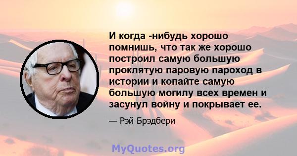 И когда -нибудь хорошо помнишь, что так же хорошо построил самую большую проклятую паровую пароход в истории и копайте самую большую могилу всех времен и засунул войну и покрывает ее.