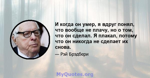 И когда он умер, я вдруг понял, что вообще не плачу, но о том, что он сделал. Я плакал, потому что он никогда не сделает их снова.