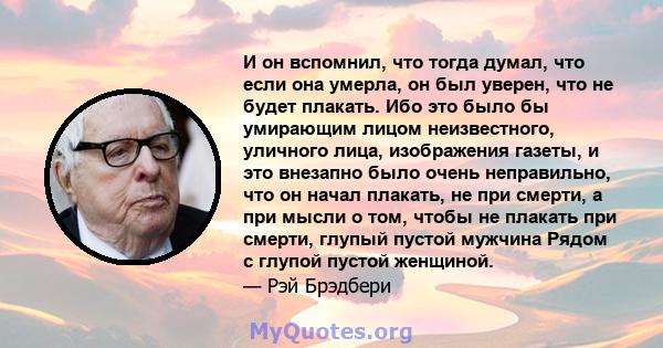 И он вспомнил, что тогда думал, что если она умерла, он был уверен, что не будет плакать. Ибо это было бы умирающим лицом неизвестного, уличного лица, изображения газеты, и это внезапно было очень неправильно, что он