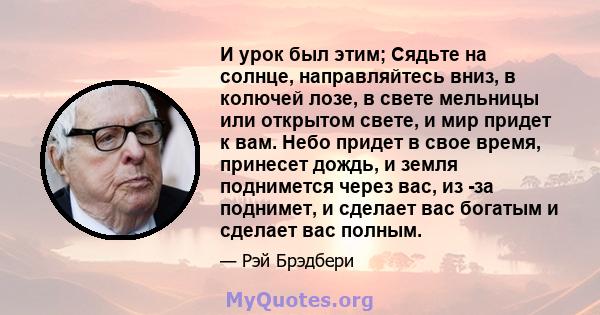 И урок был этим; Сядьте на солнце, направляйтесь вниз, в колючей лозе, в свете мельницы или открытом свете, и мир придет к вам. Небо придет в свое время, принесет дождь, и земля поднимется через вас, из -за поднимет, и