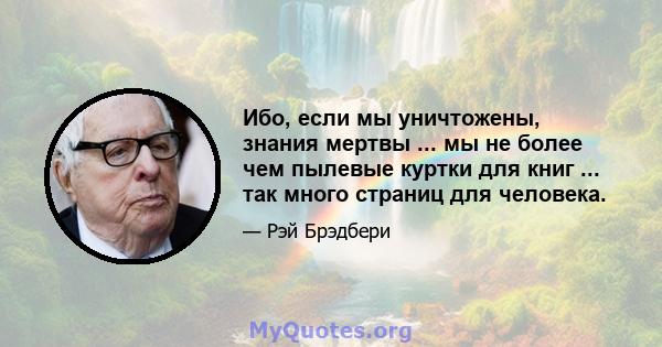 Ибо, если мы уничтожены, знания мертвы ... мы не более чем пылевые куртки для книг ... так много страниц для человека.