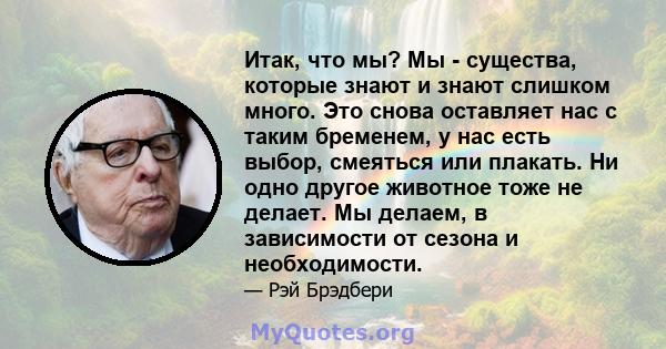 Итак, что мы? Мы - существа, которые знают и знают слишком много. Это снова оставляет нас с таким бременем, у нас есть выбор, смеяться или плакать. Ни одно другое животное тоже не делает. Мы делаем, в зависимости от