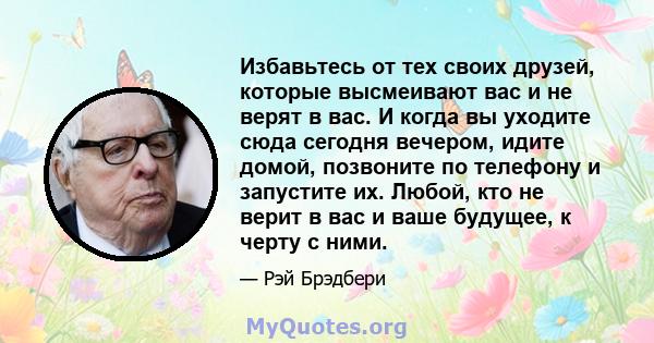 Избавьтесь от тех своих друзей, которые высмеивают вас и не верят в вас. И когда вы уходите сюда сегодня вечером, идите домой, позвоните по телефону и запустите их. Любой, кто не верит в вас и ваше будущее, к черту с